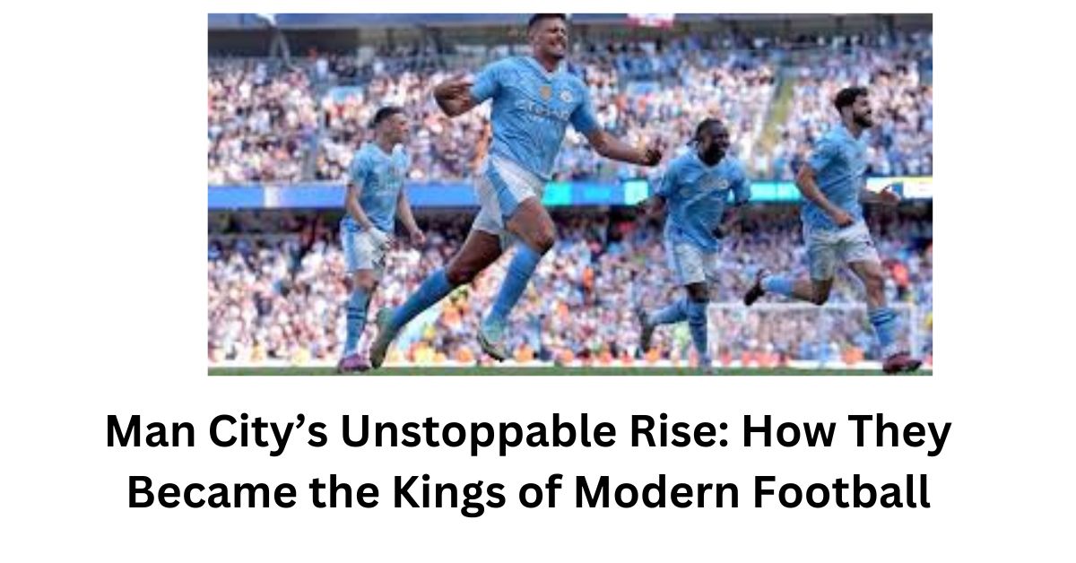 Man City’s Unstoppable Rise: How They Became the Kings of Modern Football